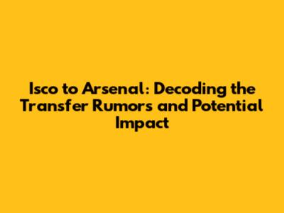 Isco to Arsenal: Decoding the Transfer Rumors and Potential Impact