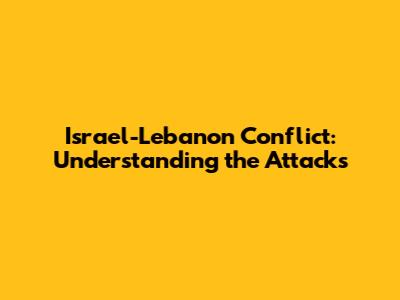 Israel-Lebanon Conflict: Understanding the Attacks