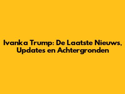 Ivanka Trump: De Laatste Nieuws, Updates en Achtergronden