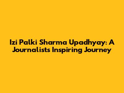 Izi Palki Sharma Upadhyay: A Journalist's Inspiring Journey