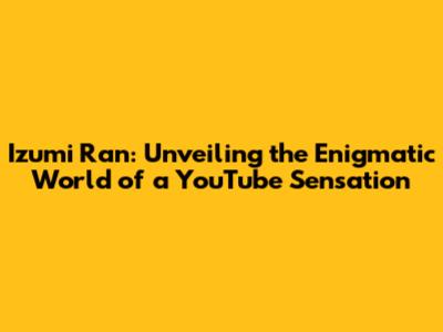 Izumi Ran: Unveiling the Enigmatic World of a YouTube Sensation