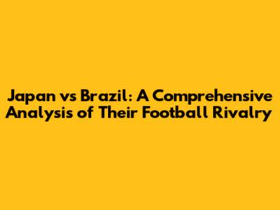 Japan vs Brazil: A Comprehensive Analysis of Their Football Rivalry