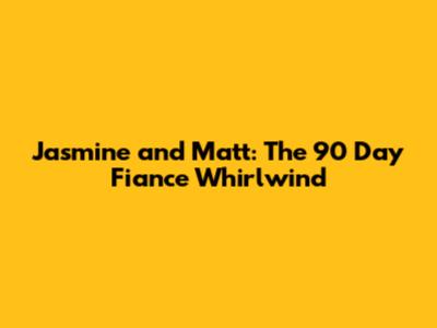 Jasmine and Matt: The 90 Day Fiance Whirlwind