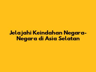 Jelajahi Keindahan Negara-Negara di Asia Selatan