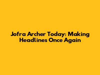 Jofra Archer Today: Making Headlines Once Again