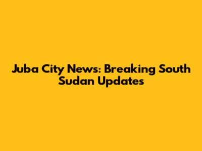 Juba City News: Breaking South Sudan Updates