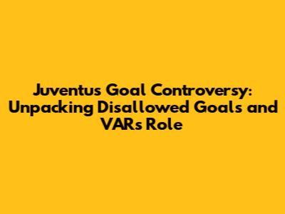 Juventus Goal Controversy: Unpacking Disallowed Goals and VAR's Role