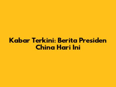 Kabar Terkini: Berita Presiden China Hari Ini