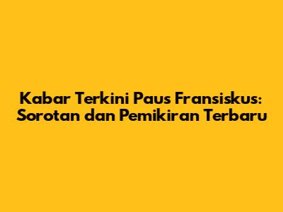 Kabar Terkini Paus Fransiskus: Sorotan dan Pemikiran Terbaru