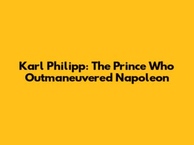 Karl Philipp: The Prince Who Outmaneuvered Napoleon