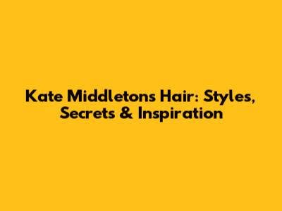 Kate Middleton's Hair: Styles, Secrets & Inspiration