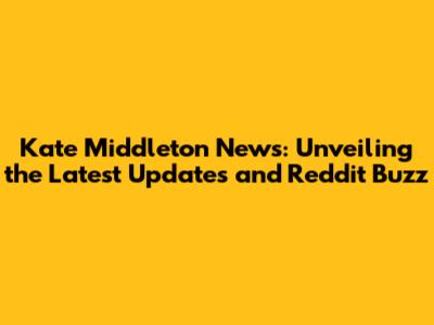 Kate Middleton News: Unveiling the Latest Updates and Reddit Buzz