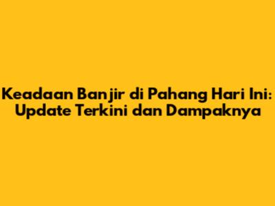 Keadaan Banjir di Pahang Hari Ini: Update Terkini dan Dampaknya