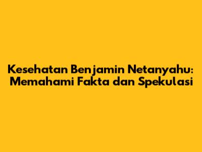 Kesehatan Benjamin Netanyahu: Memahami Fakta dan Spekulasi