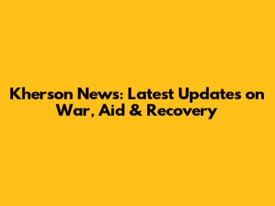 Kherson News: Latest Updates on War, Aid & Recovery