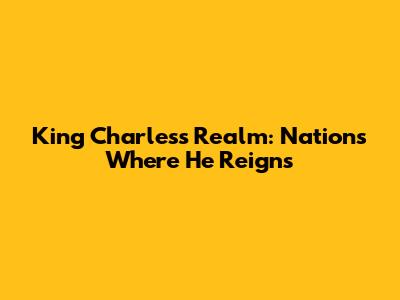 King Charles's Realm: Nations Where He Reigns