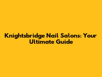 Knightsbridge Nail Salons: Your Ultimate Guide