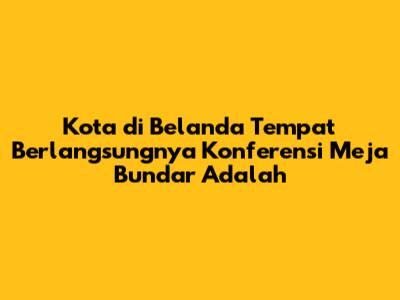 Kota di Belanda Tempat Berlangsungnya Konferensi Meja Bundar Adalah