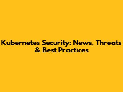 Kubernetes Security: News, Threats & Best Practices