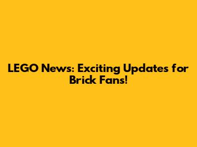 LEGO News: Exciting Updates for Brick Fans!