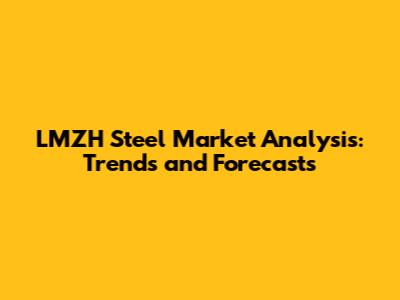 LMZH Steel Market Analysis: Trends and Forecasts