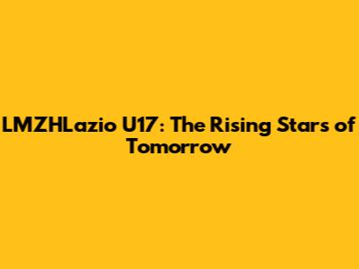 LMZHLazio U17: The Rising Stars of Tomorrow