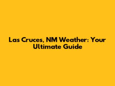 Las Cruces, NM Weather: Your Ultimate Guide