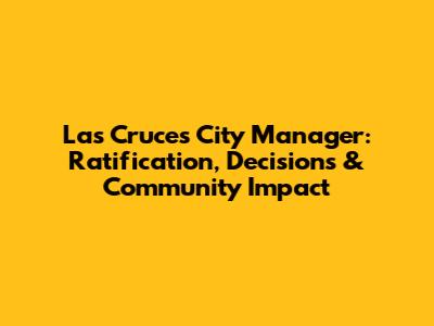 Las Cruces City Manager: Ratification, Decisions & Community Impact