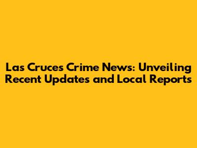 Las Cruces Crime News: Unveiling Recent Updates and Local Reports