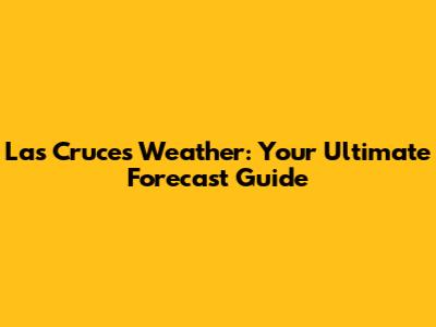 Las Cruces Weather: Your Ultimate Forecast Guide