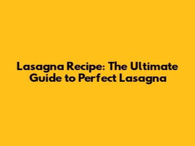 Lasagna Recipe: The Ultimate Guide to Perfect Lasagna