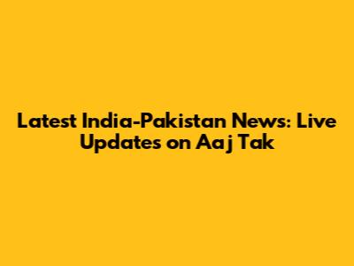 Latest India-Pakistan News: Live Updates on Aaj Tak