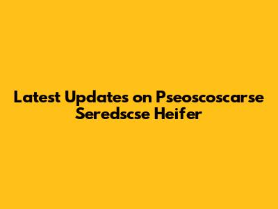 Latest Updates on Pseoscoscarse Seredscse Heifer