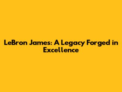 LeBron James: A Legacy Forged in Excellence