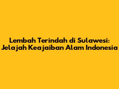 Lembah Terindah di Sulawesi: Jelajah Keajaiban Alam Indonesia