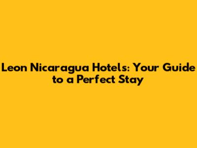 Leon Nicaragua Hotels: Your Guide to a Perfect Stay