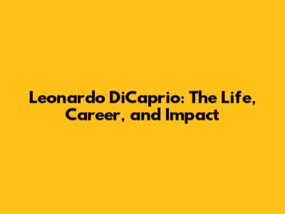 Leonardo DiCaprio: The Life, Career, and Impact
