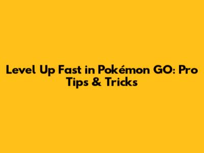 Level Up Fast in Pokémon GO: Pro Tips & Tricks