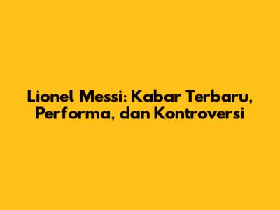 Lionel Messi: Kabar Terbaru, Performa, dan Kontroversi