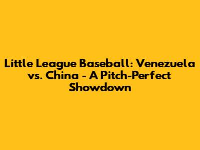 Little League Baseball: Venezuela vs. China - A Pitch-Perfect Showdown