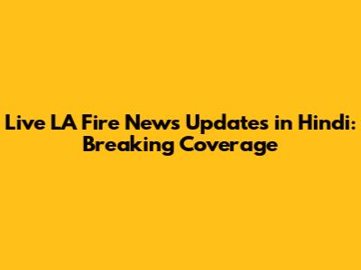 Live LA Fire News Updates in Hindi: Breaking Coverage