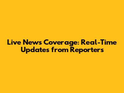 Live News Coverage: Real-Time Updates from Reporters