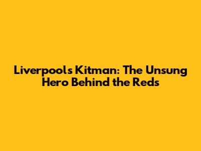 Liverpool's Kitman: The Unsung Hero Behind the Reds