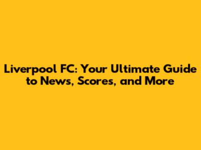 Liverpool FC: Your Ultimate Guide to News, Scores, and More