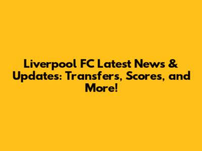 Liverpool FC Latest News & Updates: Transfers, Scores, and More!