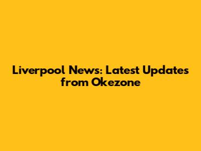 Liverpool News: Latest Updates from Okezone