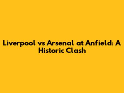 Liverpool vs Arsenal at Anfield: A Historic Clash