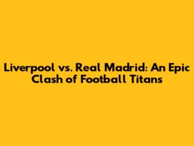 Liverpool vs. Real Madrid: An Epic Clash of Football Titans