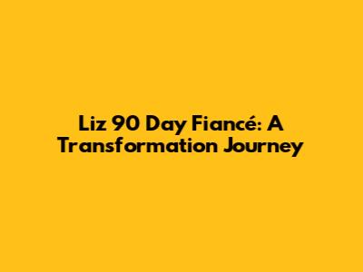 Liz 90 Day Fiancé: A Transformation Journey