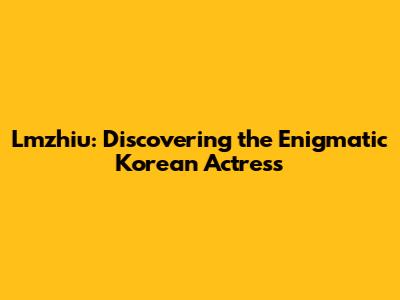 Lmzhiu: Discovering the Enigmatic Korean Actress